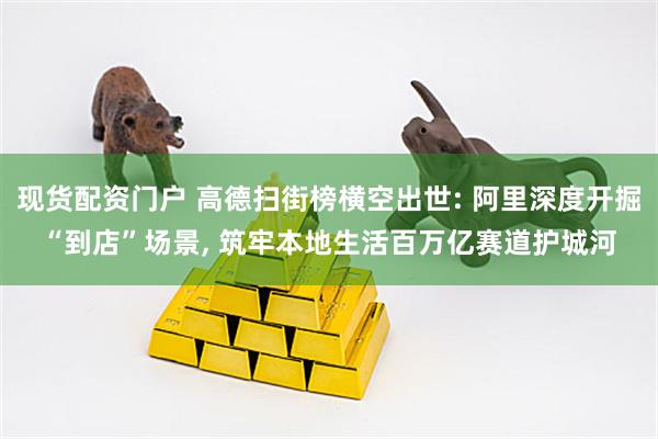 现货配资门户 高德扫街榜横空出世: 阿里深度开掘“到店”场景, 筑牢本地生活百万亿赛道护城河