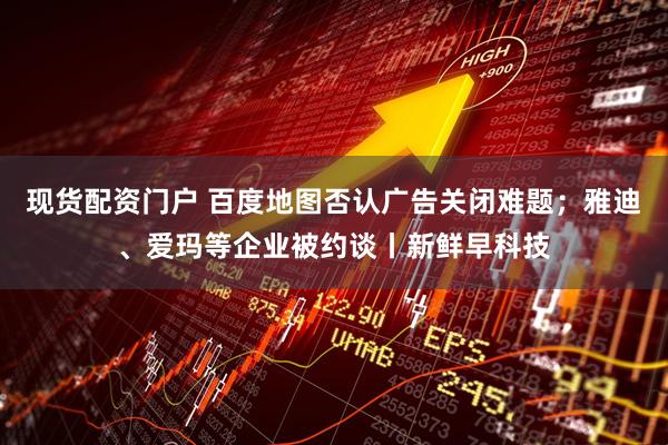 现货配资门户 百度地图否认广告关闭难题；雅迪、爱玛等企业被约谈丨新鲜早科技