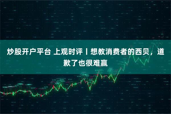 炒股开户平台 上观时评丨想教消费者的西贝，道歉了也很难赢