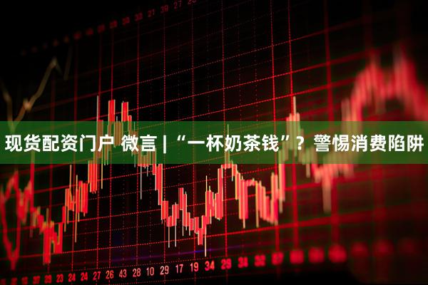 现货配资门户 微言 | “一杯奶茶钱”？警惕消费陷阱