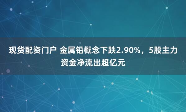 现货配资门户 金属铅概念下跌2.90%，5股主力资金净流出超亿元