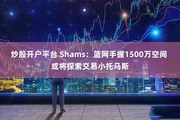 炒股开户平台 Shams：篮网手握1500万空间 或将探索交易小托马斯