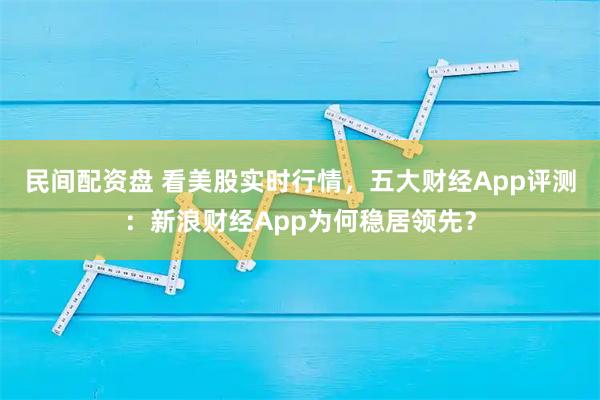 民间配资盘 看美股实时行情，五大财经App评测：新浪财经App为何稳居领先？