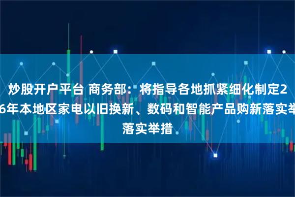 炒股开户平台 商务部：将指导各地抓紧细化制定2026年本地区家电以旧换新、数码和智能产品购新落实举措