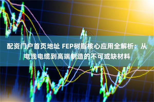配资门户首页地址 FEP树脂核心应用全解析：从电线电缆到高端制造的不可或缺材料