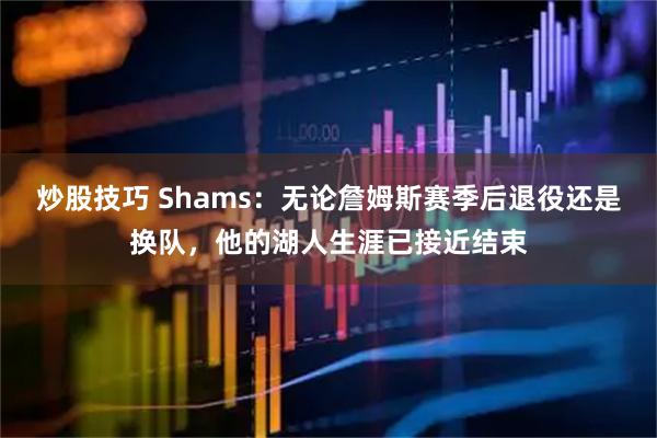 炒股技巧 Shams：无论詹姆斯赛季后退役还是换队，他的湖人生涯已接近结束