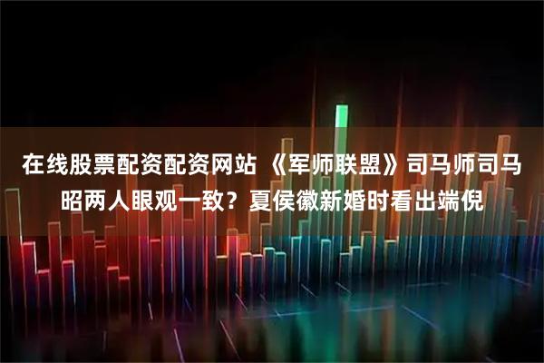 在线股票配资配资网站 《军师联盟》司马师司马昭两人眼观一致？夏侯徽新婚时看出端倪