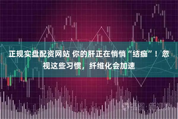 正规实盘配资网站 你的肝正在悄悄“结痂”！忽视这些习惯，纤维化会加速
