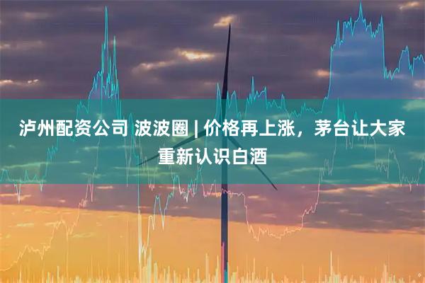 泸州配资公司 波波圈 | 价格再上涨，茅台让大家重新认识白酒