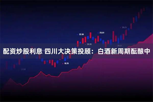 配资炒股利息 四川大决策投顾：白酒新周期酝酿中