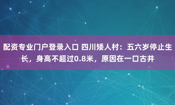 配资专业门户登录入口 四川矮人村：五六岁停止生长，身高不超过0.8米，原因在一口古井