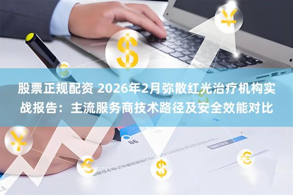 股票正规配资 2026年2月弥散红光治疗机构实战报告：主流服务商技术路径及安全效能对比