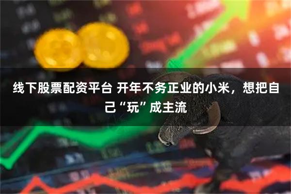 线下股票配资平台 开年不务正业的小米，想把自己“玩”成主流
