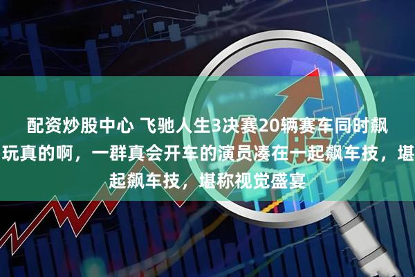 配资炒股中心 飞驰人生3决赛20辆赛车同时飙，我说你们玩真的啊，一群真会开车的演员凑在一起飙车技，堪称视觉盛宴