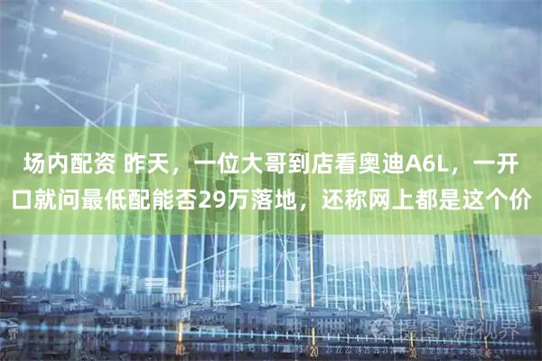 场内配资 昨天，一位大哥到店看奥迪A6L，一开口就问最低配能否29万落地，还称网上都是这个价