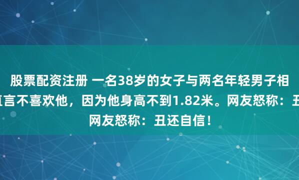 股票配资注册 一名38岁的女子与两名年轻男子相亲。她直言不喜欢他，因为他身高不到1.82米。网友怒称：丑还自信！