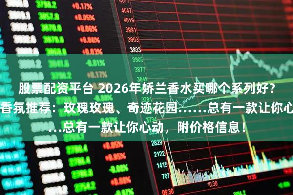 股票配资平台 2026年娇兰香水买哪个系列好？精选6款娇兰明星香氛推荐：玫瑰玫瑰、奇迹花园……总有一款让你心动，附价格信息！