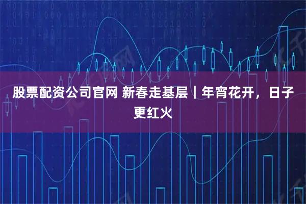 股票配资公司官网 新春走基层｜年宵花开，日子更红火
