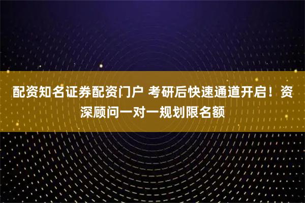 配资知名证券配资门户 考研后快速通道开启！资深顾问一对一规划限名额