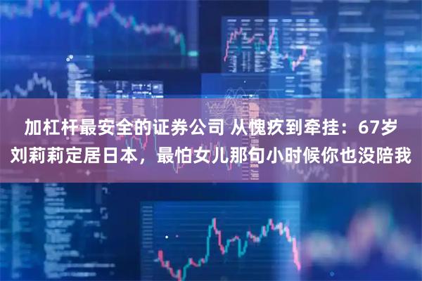 加杠杆最安全的证券公司 从愧疚到牵挂：67岁刘莉莉定居日本，最怕女儿那句小时候你也没陪我