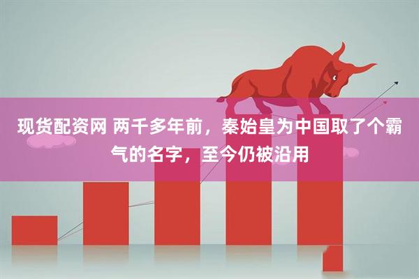 现货配资网 两千多年前，秦始皇为中国取了个霸气的名字，至今仍被沿用