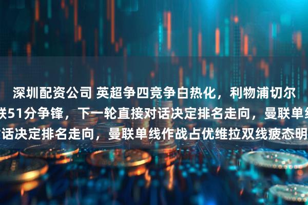 深圳配资公司 英超争四竞争白热化，利物浦切尔西48分紧追，维拉曼联51分争锋，下一轮直接对话决定排名走向，曼联单线作战占优维拉双线疲态明显