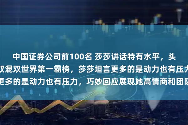 中国证券公司前100名 莎莎讲话特有水平，头脑特聪明，面对女单女双混双世界第一霸榜，莎莎坦言更多的是动力也有压力，巧妙回应展现她高情商和团队精神