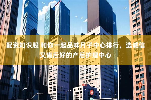 配资知识股 和你一起品味月子中心排行，选诚信又售后好的产后护理中心