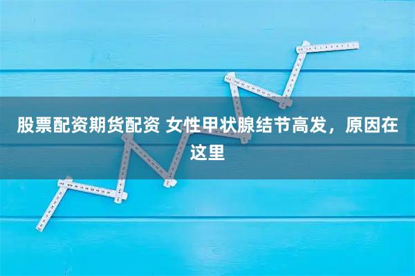 股票配资期货配资 女性甲状腺结节高发，原因在这里