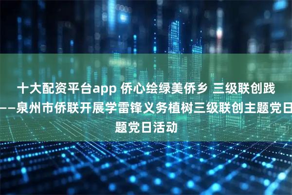 十大配资平台app 侨心绘绿美侨乡 三级联创践初心——泉州市侨联开展学雷锋义务植树三级联创主题党日活动