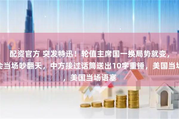 配资官方 突发特迅！轮值主席国一换局势就变，安理会当场吵翻天，中方接过话筒送出10字重锤，美国当场语塞