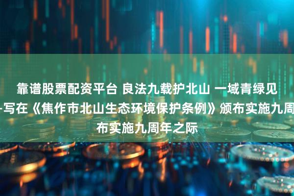 靠谱股票配资平台 良法九载护北山 一域青绿见初心——写在《焦作市北山生态环境保护条例》颁布实施九周年之际