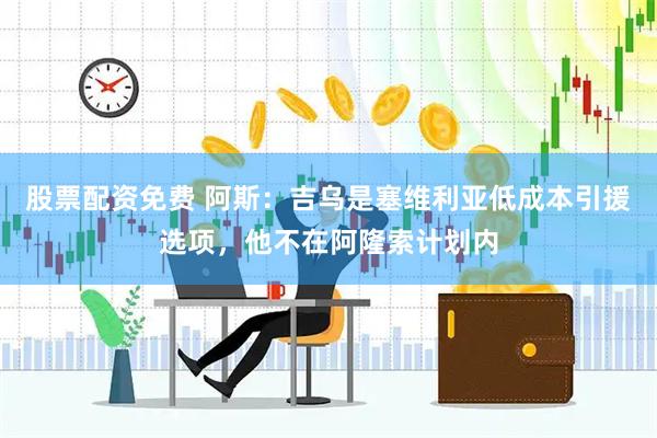 股票配资免费 阿斯：吉乌是塞维利亚低成本引援选项，他不在阿隆索计划内