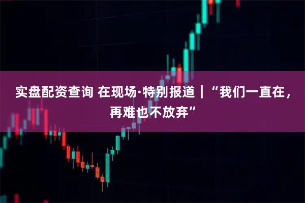 实盘配资查询 在现场·特别报道｜“我们一直在，再难也不放弃”